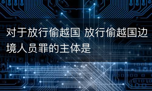 对于放行偷越国 放行偷越国边境人员罪的主体是