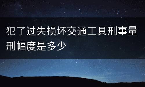 犯了过失损坏交通工具刑事量刑幅度是多少