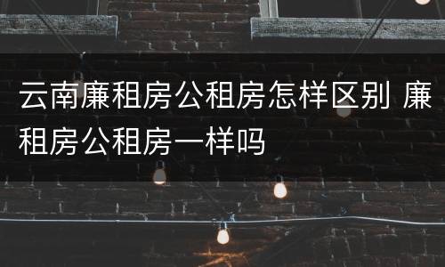 云南廉租房公租房怎样区别 廉租房公租房一样吗