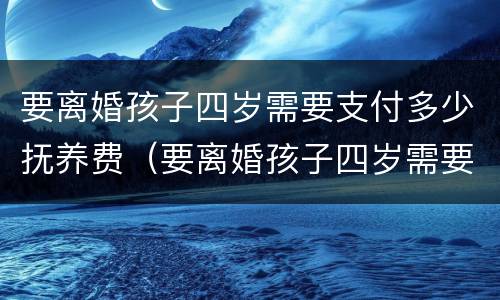 要离婚孩子四岁需要支付多少抚养费（要离婚孩子四岁需要支付多少抚养费和抚养费）
