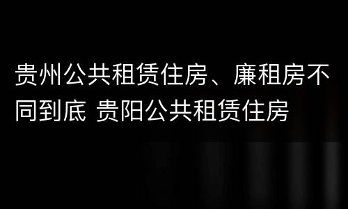 贵州公共租赁住房、廉租房不同到底 贵阳公共租赁住房