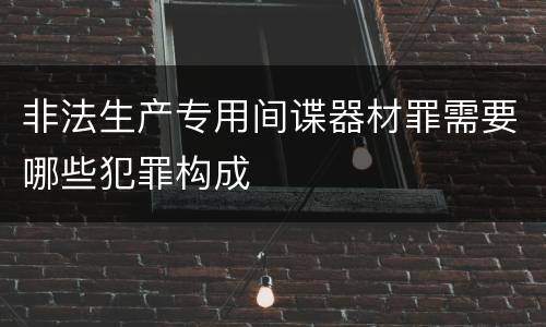 非法生产专用间谍器材罪需要哪些犯罪构成
