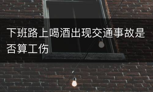 下班路上喝酒出现交通事故是否算工伤