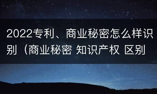 2022专利、商业秘密怎么样识别（商业秘密 知识产权 区别）