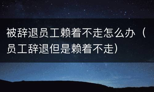 被辞退员工赖着不走怎么办（员工辞退但是赖着不走）
