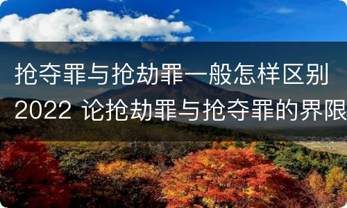 抢夺罪与抢劫罪一般怎样区别2022 论抢劫罪与抢夺罪的界限