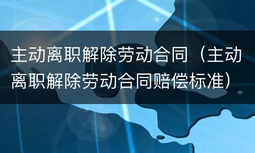 主动离职解除劳动合同（主动离职解除劳动合同赔偿标准）