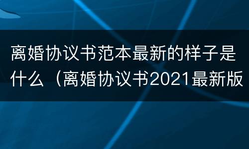 离婚协议书范本最新的样子是什么（离婚协议书2021最新版模）