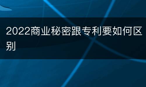 2022商业秘密跟专利要如何区别