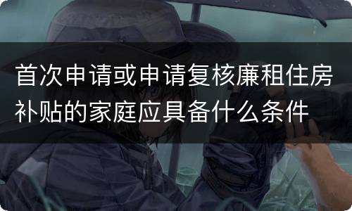 首次申请或申请复核廉租住房补贴的家庭应具备什么条件