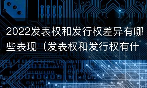 2022发表权和发行权差异有哪些表现（发表权和发行权有什么区别）