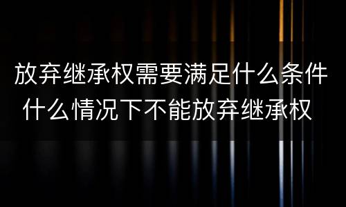 放弃继承权需要满足什么条件 什么情况下不能放弃继承权