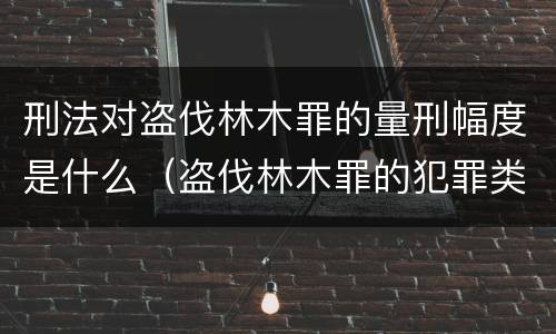 刑法对盗伐林木罪的量刑幅度是什么（盗伐林木罪的犯罪类型）