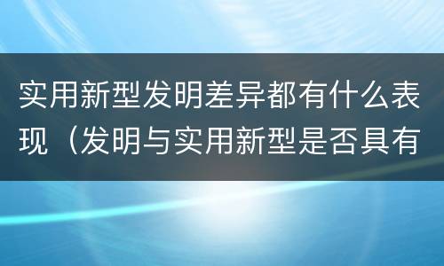 实用新型发明差异都有什么表现（发明与实用新型是否具有实用性）