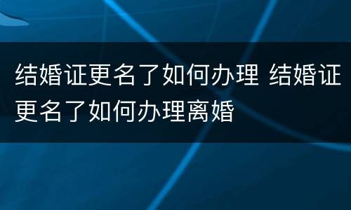 结婚证更名了如何办理 结婚证更名了如何办理离婚