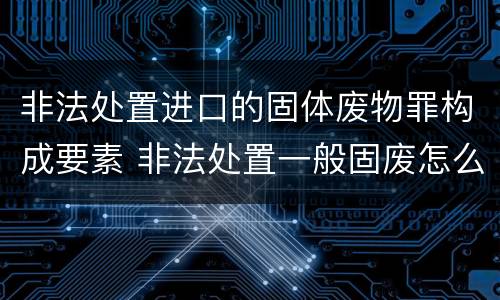 非法处置进口的固体废物罪构成要素 非法处置一般固废怎么处罚