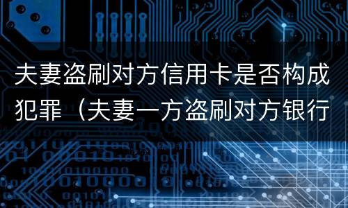 夫妻盗刷对方信用卡是否构成犯罪（夫妻一方盗刷对方银行卡构成犯罪）