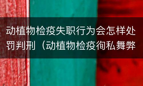 动植物检疫失职行为会怎样处罚判刑（动植物检疫徇私舞弊罪量刑）