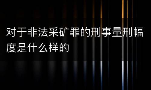 对于非法采矿罪的刑事量刑幅度是什么样的 对于非法采矿罪的刑事量刑幅度是什么样的