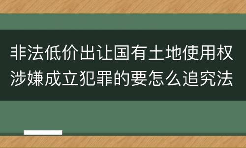 非法低价出让国有土地使用权涉嫌成立犯罪的要怎么追究法律责任