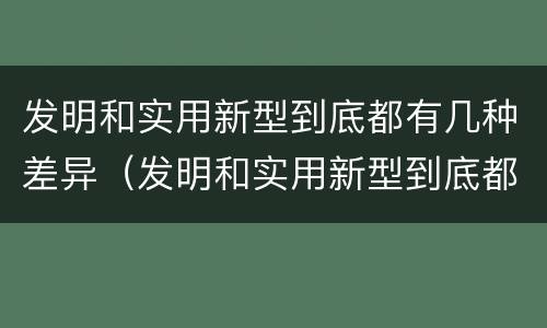 发明和实用新型到底都有几种差异（发明和实用新型到底都有几种差异）