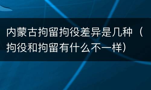 内蒙古拘留拘役差异是几种（拘役和拘留有什么不一样）