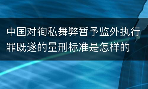 中国对徇私舞弊暂予监外执行罪既遂的量刑标准是怎样的