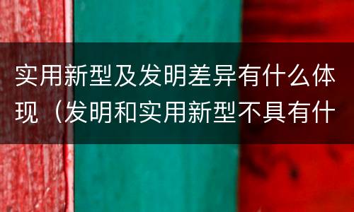 实用新型及发明差异有什么体现（发明和实用新型不具有什么特性）