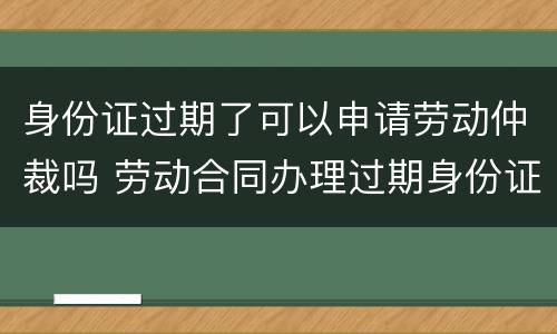 身份证过期了可以申请劳动仲裁吗 劳动合同办理过期身份证
