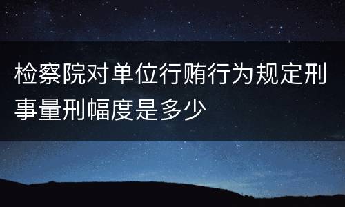 检察院对单位行贿行为规定刑事量刑幅度是多少