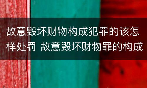 故意毁坏财物构成犯罪的该怎样处罚 故意毁坏财物罪的构成要件是什么?如何处罚?