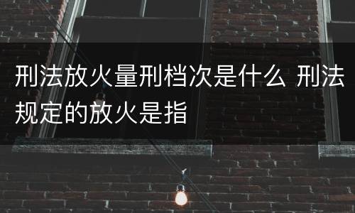 刑法放火量刑档次是什么 刑法规定的放火是指