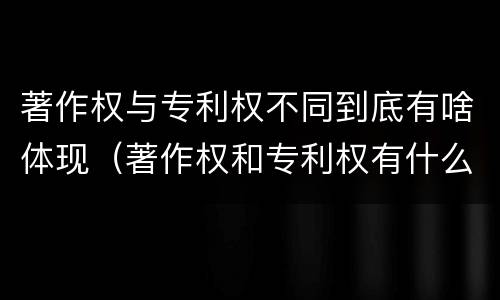 著作权与专利权不同到底有啥体现（著作权和专利权有什么区别）