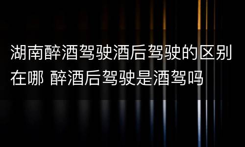 湖南醉酒驾驶酒后驾驶的区别在哪 醉酒后驾驶是酒驾吗