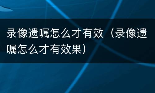 录像遗嘱怎么才有效（录像遗嘱怎么才有效果）