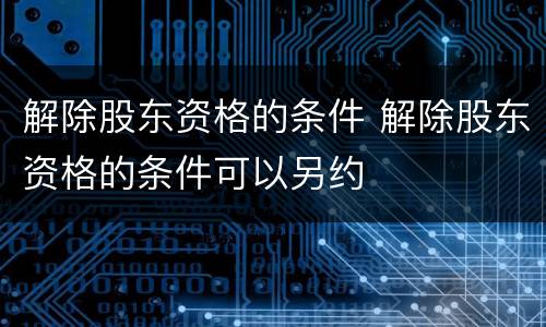 解除股东资格的条件 解除股东资格的条件可以另约