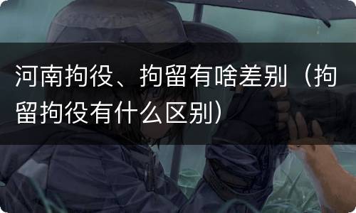 河南拘役、拘留有啥差别（拘留拘役有什么区别）