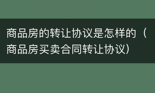 商品房的转让协议是怎样的（商品房买卖合同转让协议）
