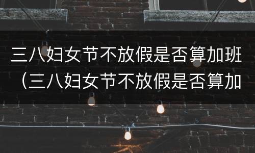 三八妇女节不放假是否算加班（三八妇女节不放假是否算加班工作）