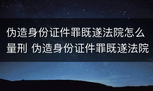 伪造身份证件罪既遂法院怎么量刑 伪造身份证件罪既遂法院怎么量刑的