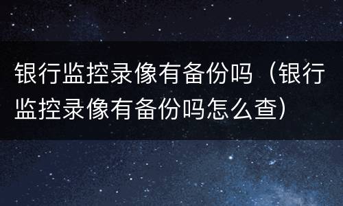 银行监控录像有备份吗（银行监控录像有备份吗怎么查）
