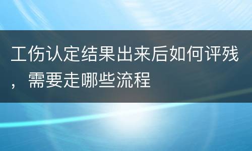 工伤认定结果出来后如何评残，需要走哪些流程