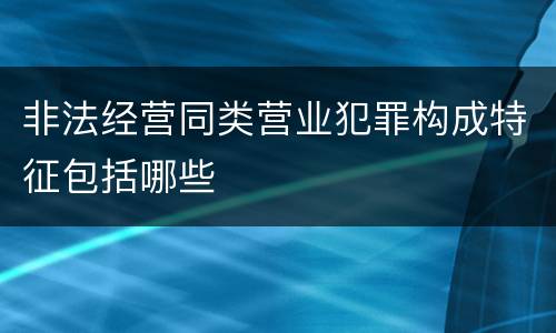 非法经营同类营业犯罪构成特征包括哪些