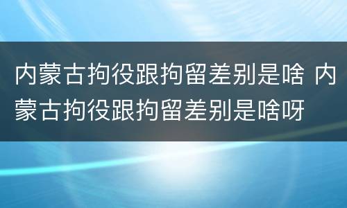 内蒙古拘役跟拘留差别是啥 内蒙古拘役跟拘留差别是啥呀
