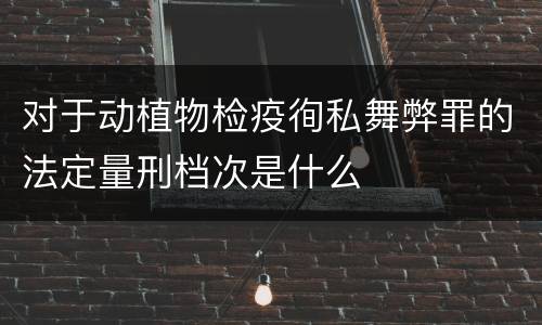 对于动植物检疫徇私舞弊罪的法定量刑档次是什么
