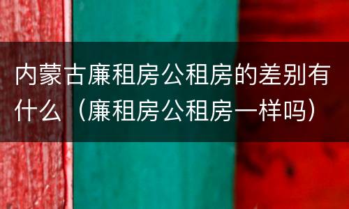 内蒙古廉租房公租房的差别有什么（廉租房公租房一样吗）