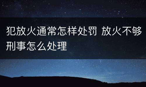 犯放火通常怎样处罚 放火不够刑事怎么处理