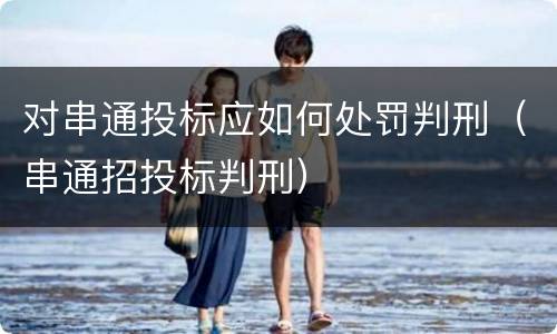 对串通投标应如何处罚判刑（串通招投标判刑）