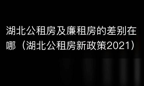 湖北公租房及廉租房的差别在哪（湖北公租房新政策2021）