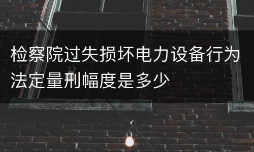 检察院过失损坏电力设备行为法定量刑幅度是多少
